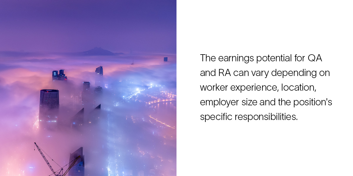 The earnings potential for QA and RA can vary depending on worker experience, location, employer size and the position's specific responsibilities.