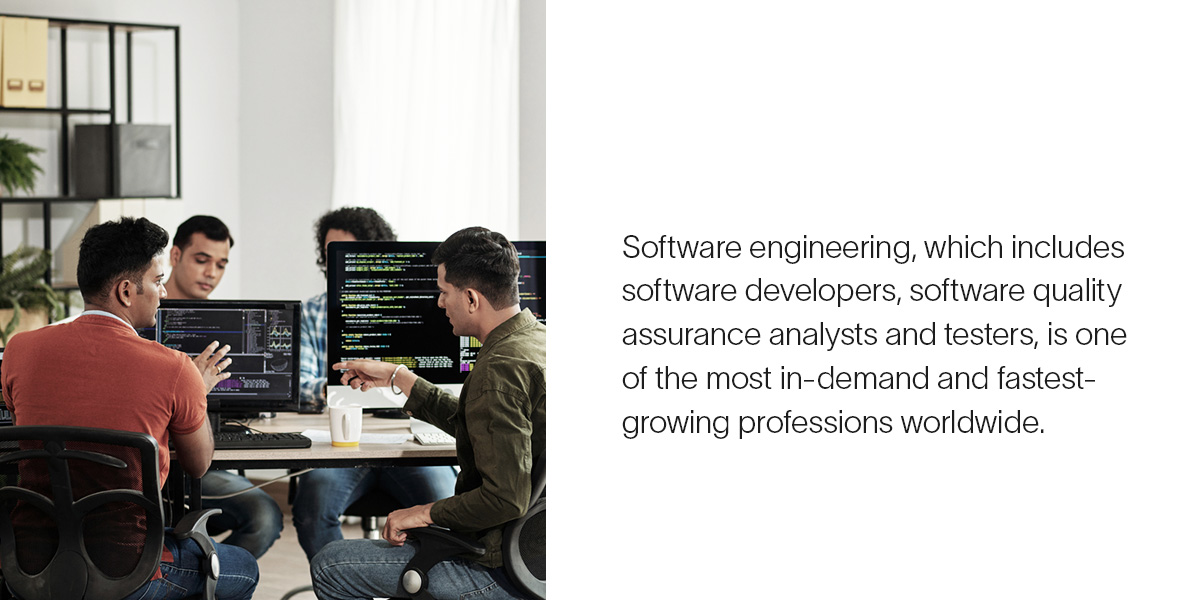 Software engineering, which includes software developers, software quality assurance analysts and testers, is one of the most in-demand and fastest-growing professions worldwide.