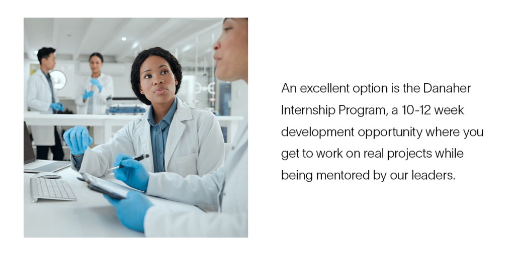 An excellent option is the Danaher Internship Program, a 10- to 12-week development opportunity where you work on real projects under the mentorship of Danaher leaders.